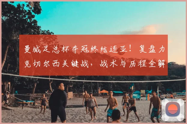 曼城足总杯夺冠终结连亚!复盘力克切尔西关键战,战术与历程全解析