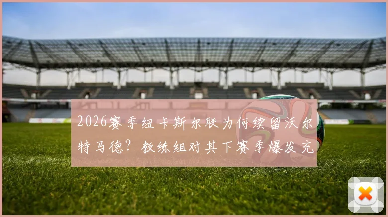 2026赛季纽卡斯尔联为何续留沃尔特马德?教练组对其下赛季爆发充满信心,电讯报独家解析留队决策