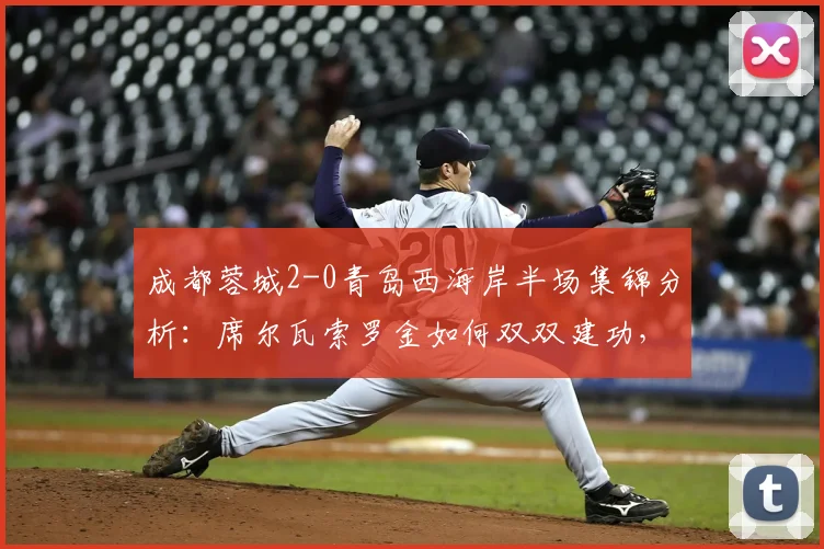 成都蓉城2-0青岛西海岸半场集锦分析：席尔瓦索罗金如何双双建功，青岛防线问题出在哪？