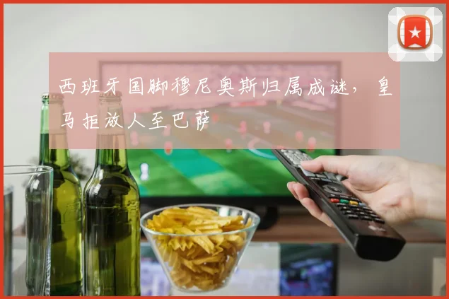 西班牙国脚穆尼奥斯归属成谜，皇马拒放人至巴萨