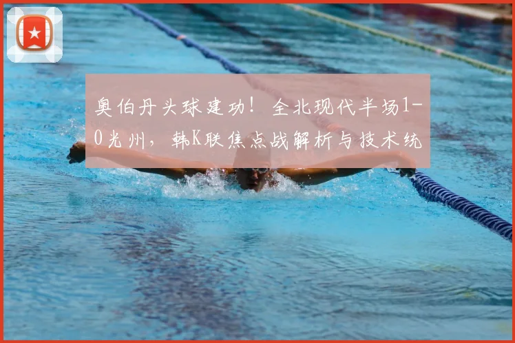 奥伯丹头球建功！全北现代半场1-0光州，韩K联焦点战解析与技术统计